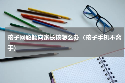 孩子网瘾倾向家长该怎么办（孩子手机不离手）
