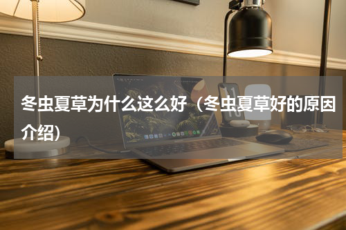 冬虫夏草为什么这么好（冬虫夏草好的原因介绍）