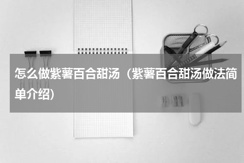 怎么做紫薯百合甜汤（紫薯百合甜汤做法简单介绍）
