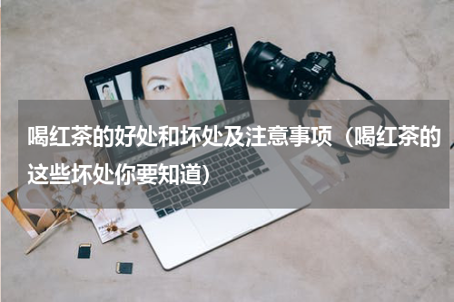 喝红茶的好处和坏处及注意事项（喝红茶的这些坏处你要知道）