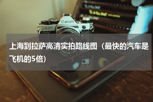 上海到拉萨高清实拍路线图（最快的汽车是飞机的5倍）