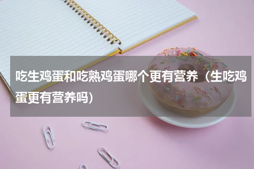 吃生鸡蛋和吃熟鸡蛋哪个更有营养（生吃鸡蛋更有营养吗）