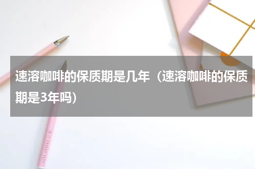 速溶咖啡的保质期是几年（速溶咖啡的保质期是3年吗）
