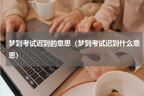 梦到考试迟到的意思（梦到考试迟到什么意思）