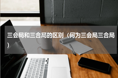 三会局和三合局的区别（何为三会局三合局）