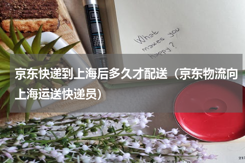 京东快递到上海后多久才配送（京东物流向上海运送快递员）