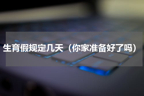 生育假规定几天（你家准备好了吗）