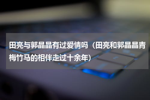 田亮与郭晶晶有过爱情吗（田亮和郭晶晶青梅竹马的相伴走过十余年）