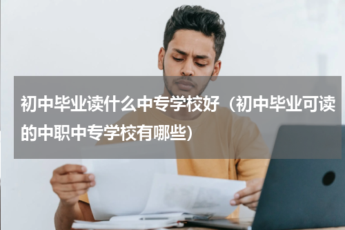 初中毕业读什么中专学校好（初中毕业可读的中职中专学校有哪些）