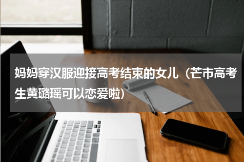 妈妈穿汉服迎接高考结束的女儿（芒市高考生黄璐瑶可以恋爱啦）