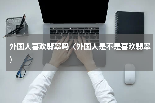 外国人喜欢翡翠吗（外国人是不是喜欢翡翠）