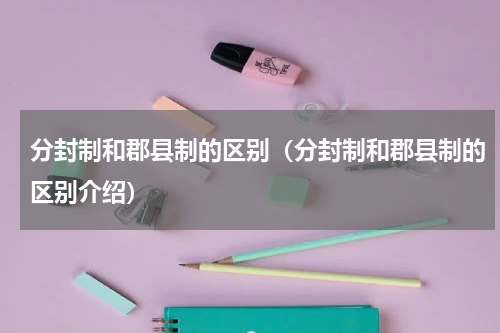 分封制和郡县制的区别（分封制和郡县制的区别介绍）