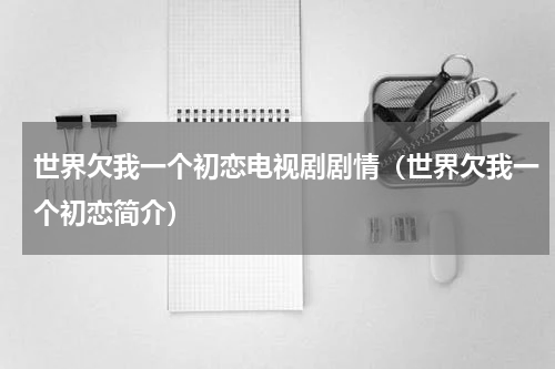 世界欠我一个初恋电视剧剧情（世界欠我一个初恋简介）