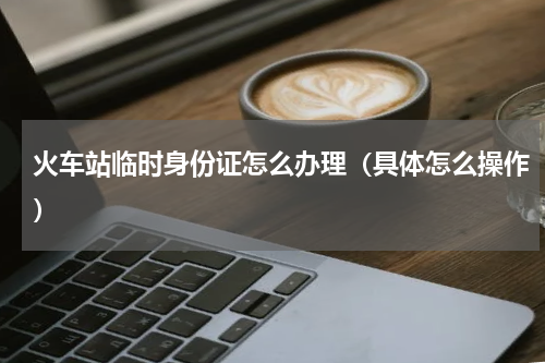 火车站临时身份证怎么办理（具体怎么操作）
