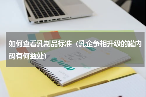 如何查看乳制品标准（乳企争相升级的罐内码有何益处）