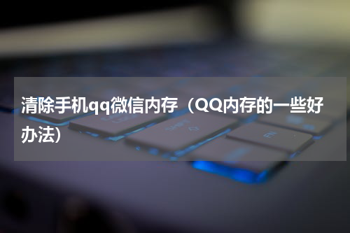 清除手机qq微信内存（QQ内存的一些好办法）