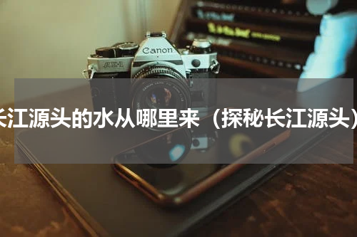 长江源头的水从哪里来（探秘长江源头）