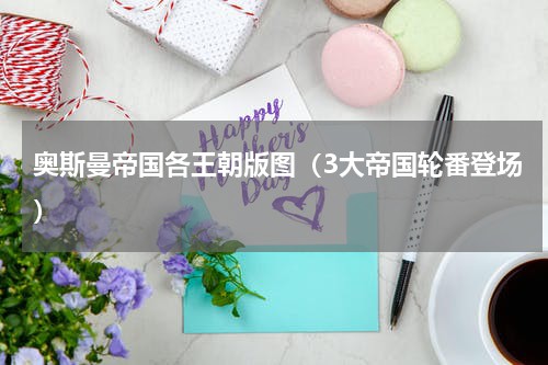 奥斯曼帝国各王朝版图（3大帝国轮番登场）