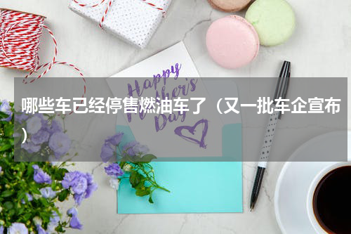哪些车已经停售燃油车了（又一批车企宣布）