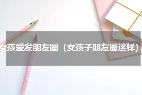 女孩爱发朋友圈（女孩子朋友圈这样）
