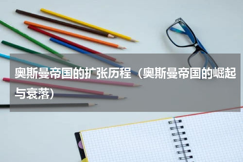 奥斯曼帝国的扩张历程（奥斯曼帝国的崛起与衰落）