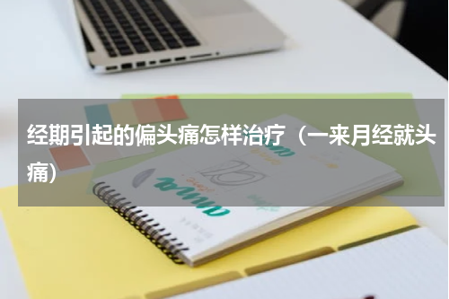 经期引起的偏头痛怎样治疗（一来月经就头痛）
