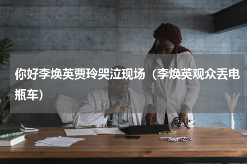 你好李焕英贾玲哭泣现场（李焕英观众丢电瓶车）