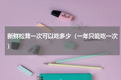 新鲜松茸一次可以吃多少（一年只能吃一次）