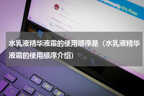 水乳液精华液霜的使用顺序是（水乳液精华液霜的使用顺序介绍）