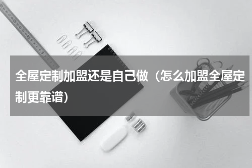 全屋定制加盟还是自己做（怎么加盟全屋定制更靠谱）