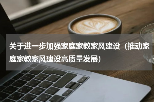 关于进一步加强家庭家教家风建设（推动家庭家教家风建设高质量发展）