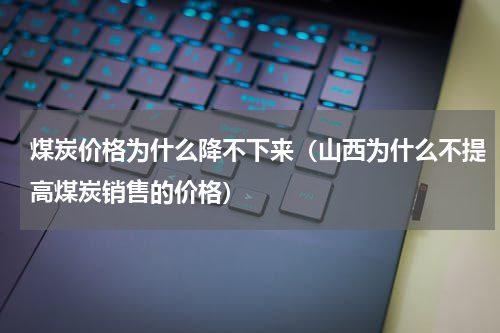 煤炭价格为什么降不下来（山西为什么不提高煤炭销售的价格）