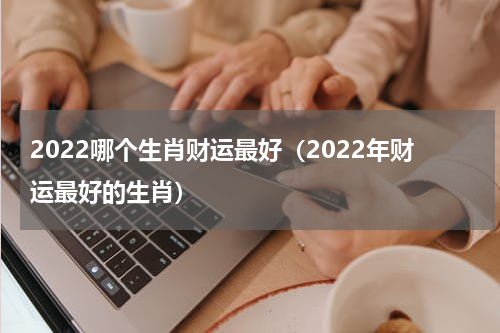 2022哪个生肖财运最好（2022年财运最好的生肖）