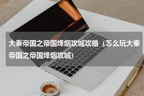 大秦帝国之帝国烽烟攻城攻略（怎么玩大秦帝国之帝国烽烟攻城）