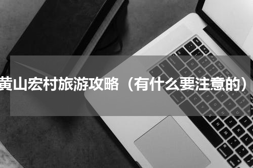 黄山宏村旅游攻略（有什么要注意的）