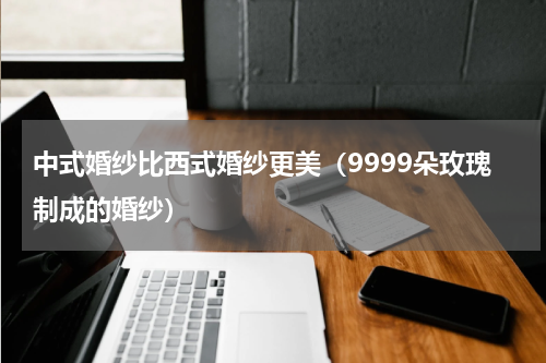 中式婚纱比西式婚纱更美（9999朵玫瑰制成的婚纱）