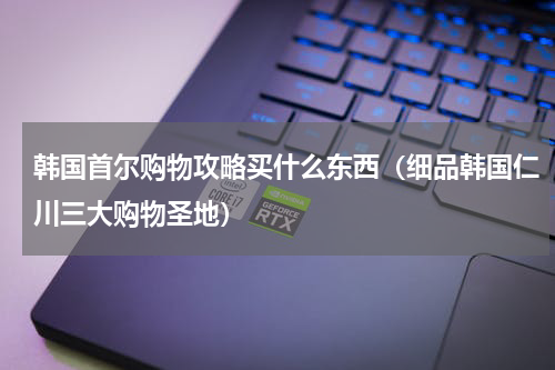 韩国首尔购物攻略买什么东西（细品韩国仁川三大购物圣地）