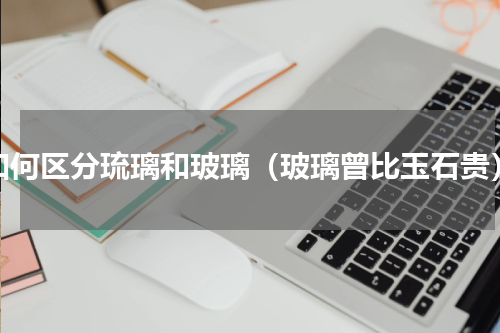 如何区分琉璃和玻璃（玻璃曾比玉石贵）