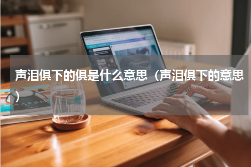 声泪俱下的俱是什么意思（声泪俱下的意思）