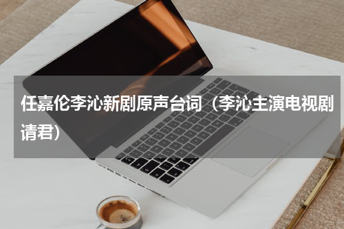 任嘉伦李沁新剧原声台词（李沁主演电视剧请君）
