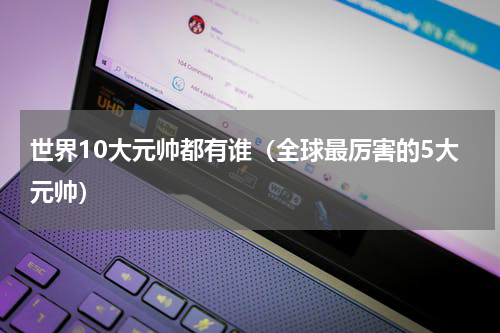 世界10大元帅都有谁（全球最厉害的5大元帅）