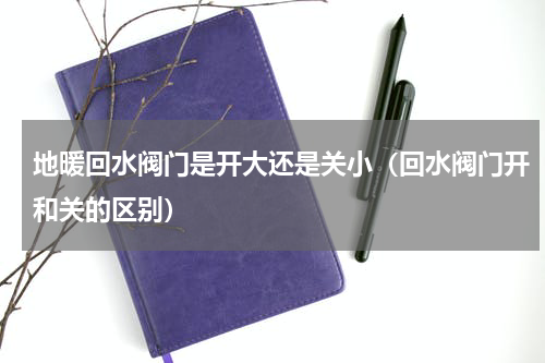 地暖回水阀门是开大还是关小（回水阀门开和关的区别）