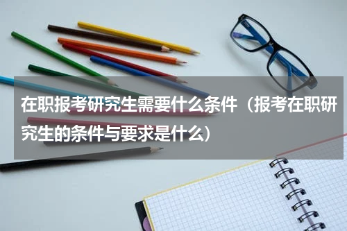 在职报考研究生需要什么条件（报考在职研究生的条件与要求是什么）