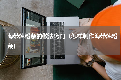 海带炖粉条的做法窍门（怎样制作海带炖粉条）