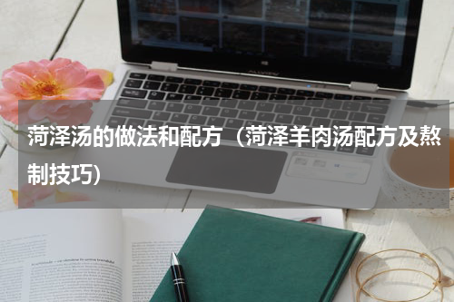 菏泽汤的做法和配方（菏泽羊肉汤配方及熬制技巧）
