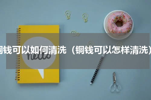 铜钱可以如何清洗（铜钱可以怎样清洗）