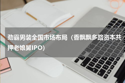 劲霸男装全国市场布局（香飘飘多路资本共押老娘舅IPO）
