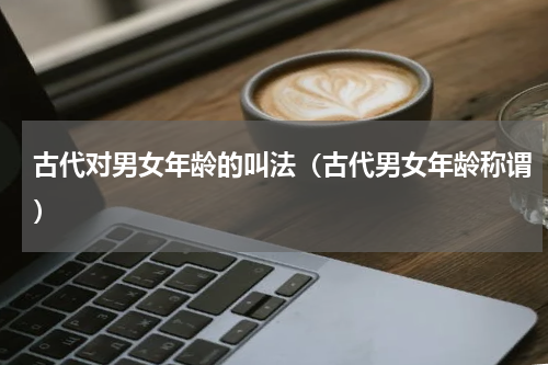 古代对男女年龄的叫法（古代男女年龄称谓）