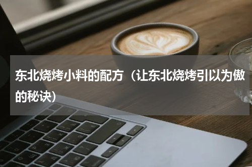 东北烧烤小料的配方（让东北烧烤引以为傲的秘诀）