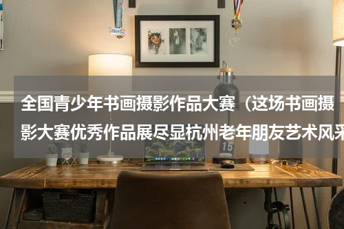 全国青少年书画摄影作品大赛（这场书画摄影大赛优秀作品展尽显杭州老年朋友艺术风采）